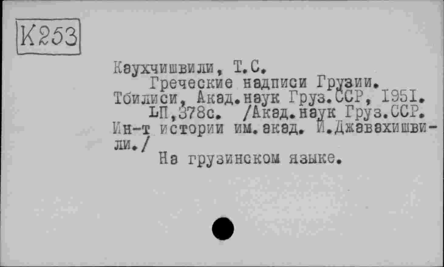 ﻿К253
Каухчишвили, T. С.
Греческие надписи Грузии. Тбилиси. Акад.наук Груз.ССР, 1951.
И,ё78с. /Акад.наук Груз.ССР.
Ин-т истории им.акад. И.Джавахишвили./
Ra грузинском языке.